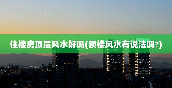 住楼房顶层风水好吗(顶楼风水有说法吗?)