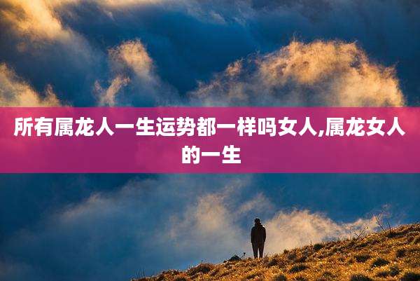 所有属龙人一生运势都一样吗女人,属龙女人的一生