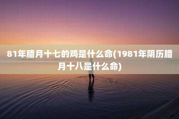 81年腊月十七的鸡是什么命(1981年阴历腊月十八是什么命)