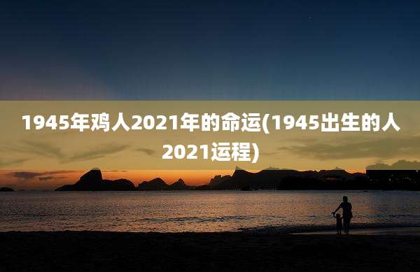 1945年鸡人2021年的命运(1945出生的人2021运程)