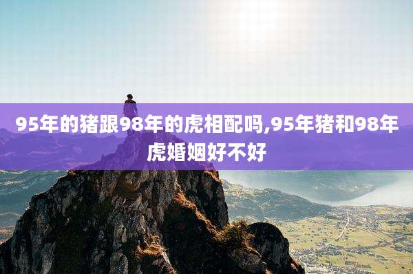95年的猪跟98年的虎相配吗,95年猪和98年虎婚姻好不好