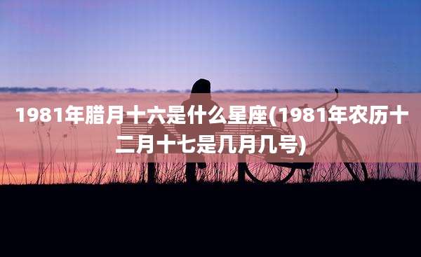 1981年腊月十六是什么星座(1981年农历十二月十七是几月几号)