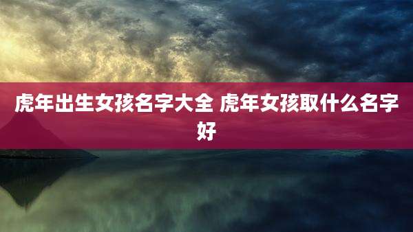 虎年出生女孩名字大全 虎年女孩取什么名字好