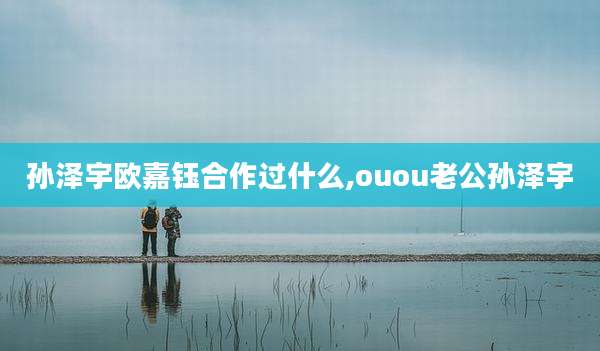 孙泽宇欧嘉钰合作过什么,ouou老公孙泽宇
