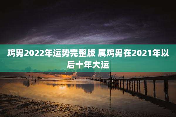 鸡男2022年运势完整版 属鸡男在2021年以后十年大运