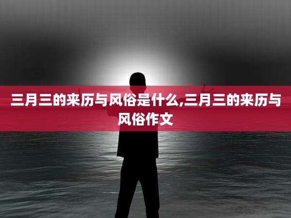 三月三的来历与风俗是什么,三月三的来历与风俗作文