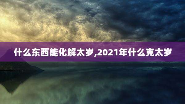 什么东西能化解太岁,2021年什么克太岁