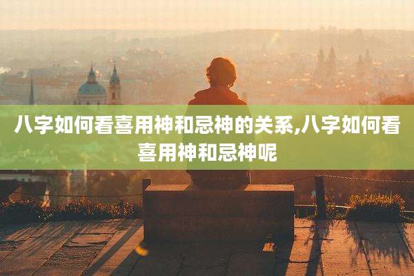 八字如何看喜用神和忌神的关系,八字如何看喜用神和忌神呢