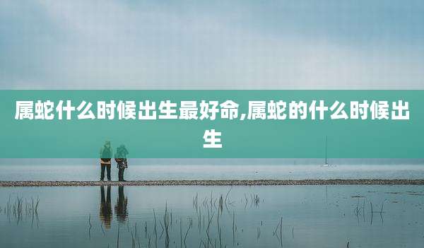 属蛇什么时候出生最好命,属蛇的什么时候出生