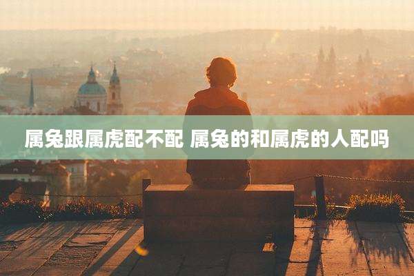 属兔跟属虎配不配 属兔的和属虎的人配吗