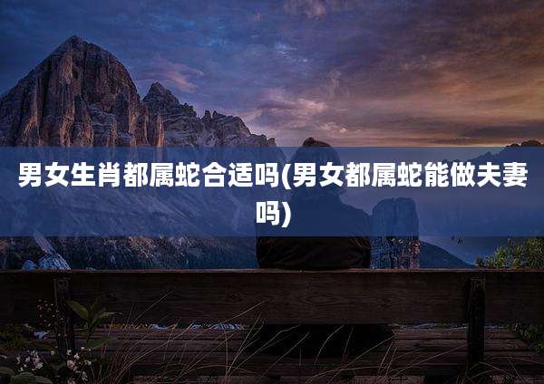 男女生肖都属蛇合适吗(男女都属蛇能做夫妻吗)