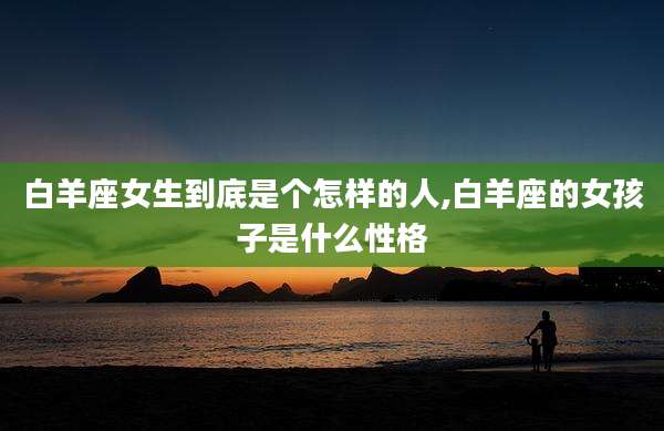 白羊座女生到底是个怎样的人,白羊座的女孩子是什么性格