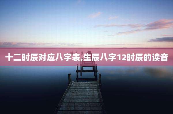 十二时辰对应八字表,生辰八字12时辰的读音
