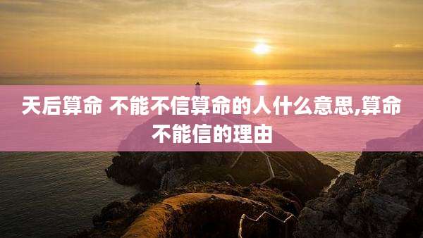 天后算命 不能不信算命的人什么意思,算命不能信的理由