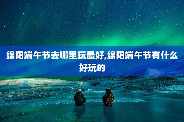 绵阳端午节去哪里玩最好,绵阳端午节有什么好玩的