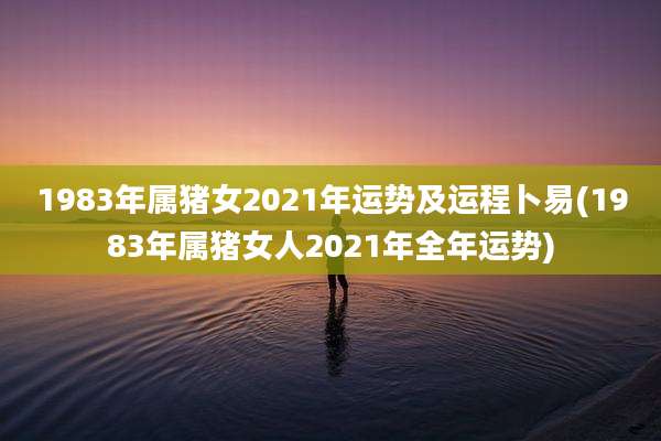 1983年属猪女2021年运势及运程卜易(1983年属猪女人2021年全年运势)