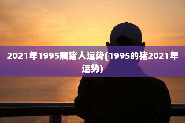 2021年1995属猪人运势(1995的猪2021年运势)
