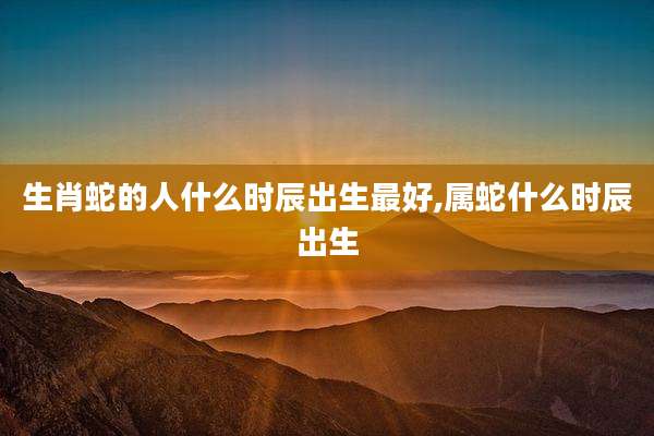 生肖蛇的人什么时辰出生最好,属蛇什么时辰出生