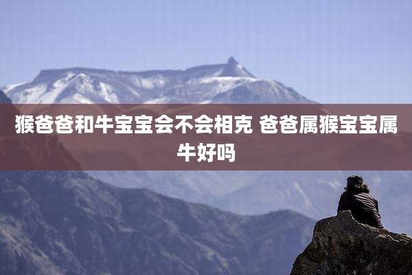 猴爸爸和牛宝宝会不会相克 爸爸属猴宝宝属牛好吗