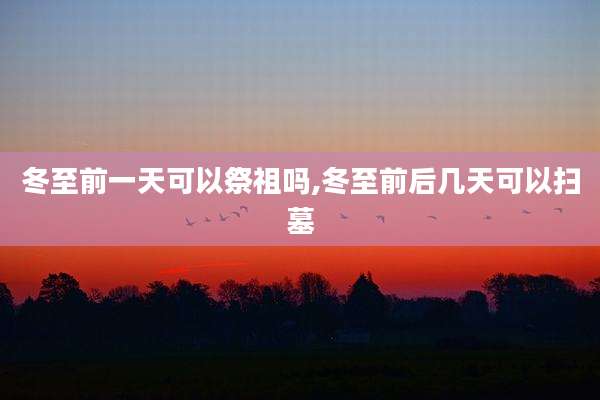 冬至前一天可以祭祖吗,冬至前后几天可以扫墓