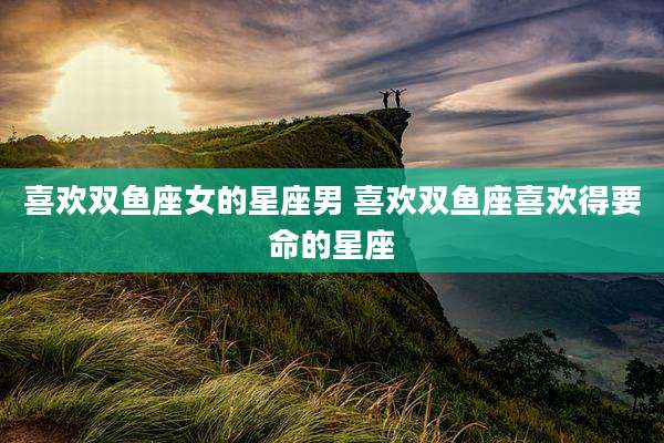 喜欢双鱼座女的星座男 喜欢双鱼座喜欢得要命的星座