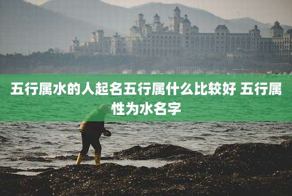 五行属水的人起名五行属什么比较好 五行属性为水名字