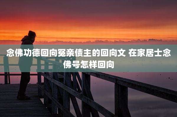 念佛功德回向冤亲债主的回向文 在家居士念佛号怎样回向