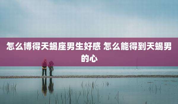 怎么博得天蝎座男生好感 怎么能得到天蝎男的心