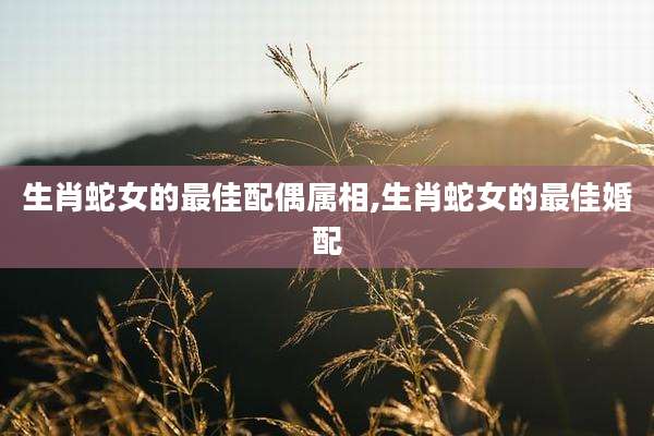 生肖蛇女的最佳配偶属相,生肖蛇女的最佳婚配