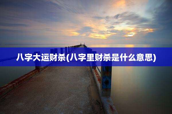 八字大运财杀(八字里财杀是什么意思)