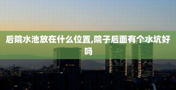 后院水池放在什么位置,院子后面有个水坑好吗