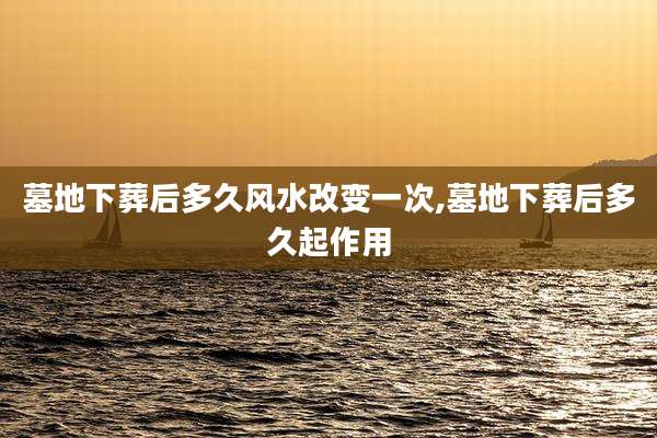 墓地下葬后多久风水改变一次,墓地下葬后多久起作用