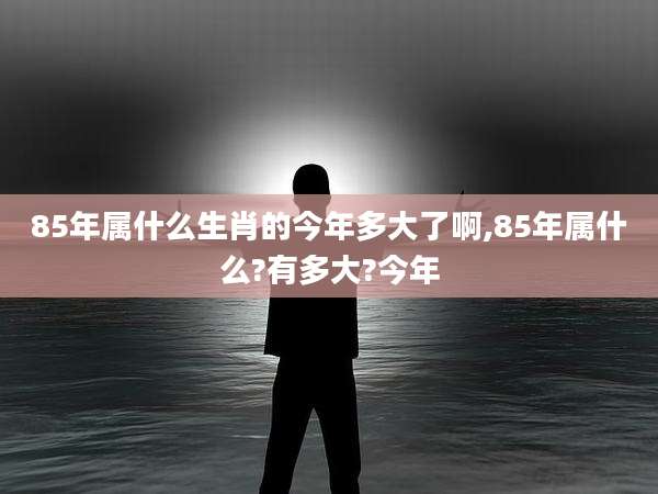 85年属什么生肖的今年多大了啊,85年属什么?有多大?今年