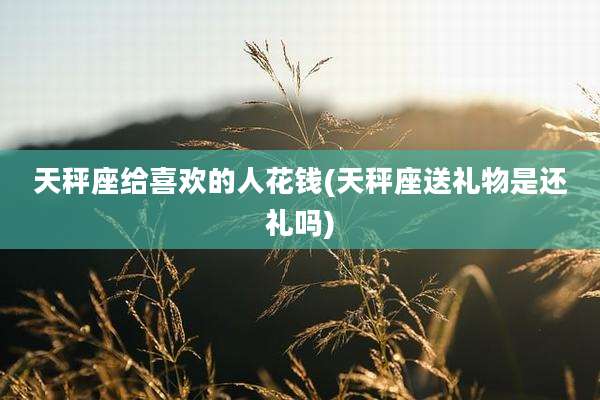 天秤座给喜欢的人花钱(天秤座送礼物是还礼吗)