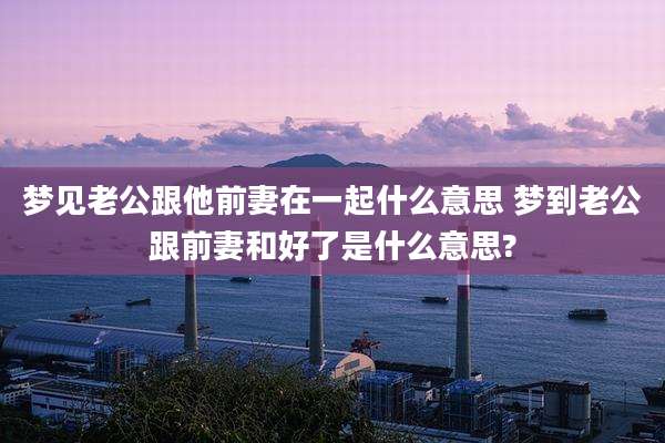 梦见老公跟他前妻在一起什么意思 梦到老公跟前妻和好了是什么意思?