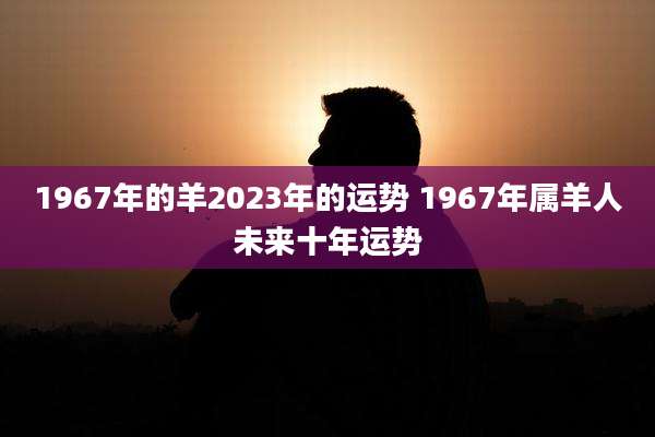 1967年的羊2023年的运势 1967年属羊人未来十年运势
