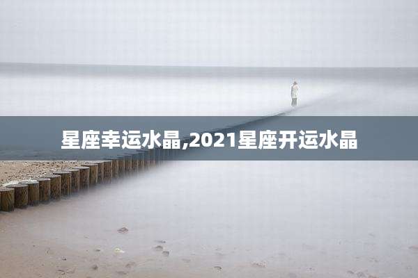 星座幸运水晶,2021星座开运水晶