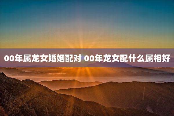 00年属龙女婚姻配对 00年龙女配什么属相好
