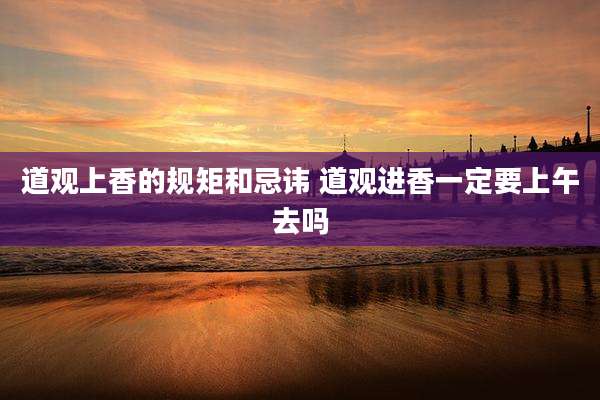 道观上香的规矩和忌讳 道观进香一定要上午去吗
