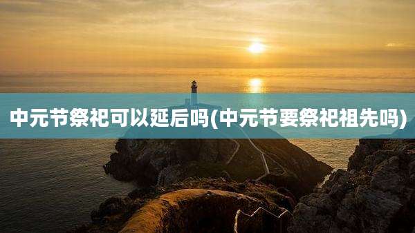 中元节祭祀可以延后吗(中元节要祭祀祖先吗)