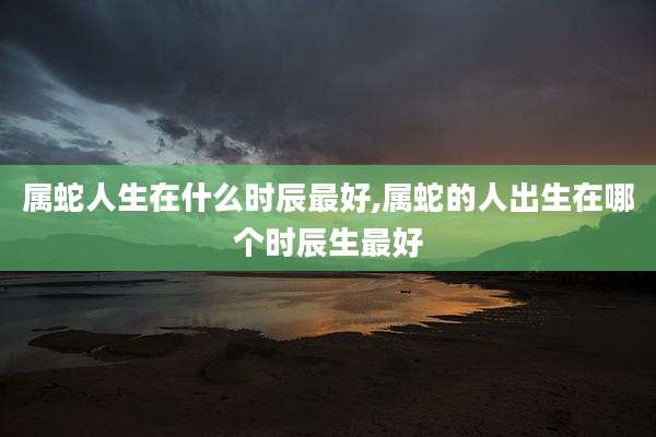 属蛇人生在什么时辰最好,属蛇的人出生在哪个时辰生最好