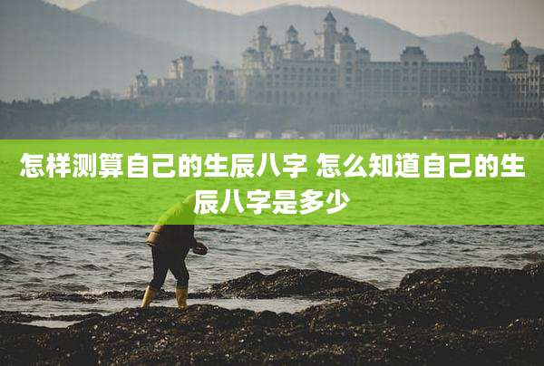 怎样测算自己的生辰八字 怎么知道自己的生辰八字是多少