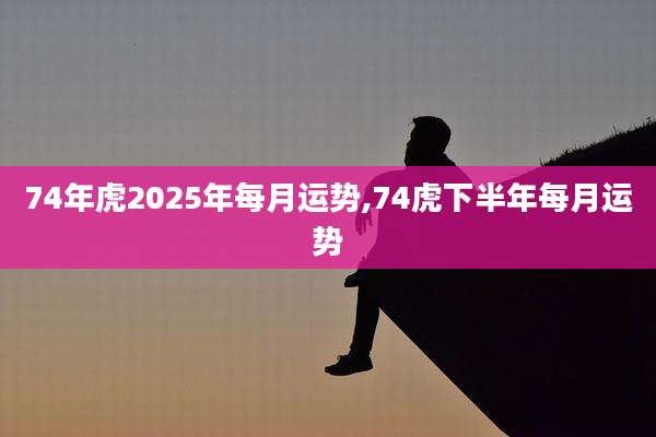 74年虎2025年每月运势,74虎下半年每月运势