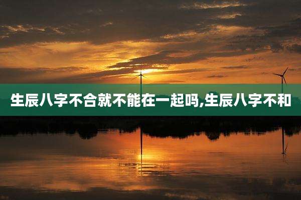 生辰八字不合就不能在一起吗,生辰八字不和