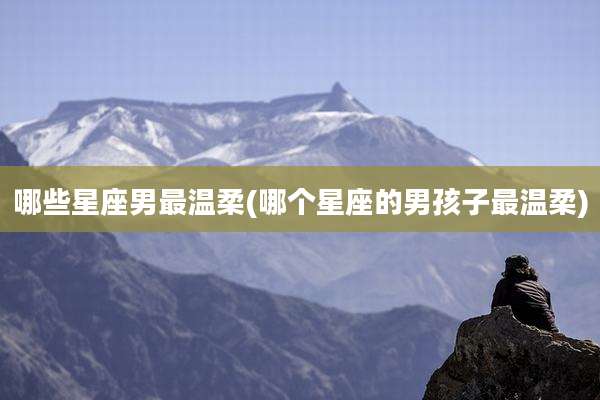 哪些星座男最温柔(哪个星座的男孩子最温柔)