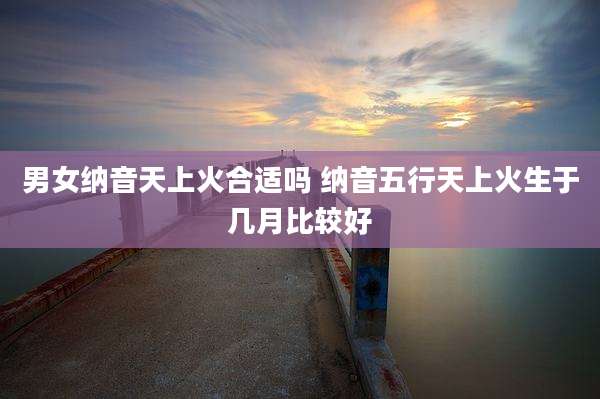 男女纳音天上火合适吗 纳音五行天上火生于几月比较好
