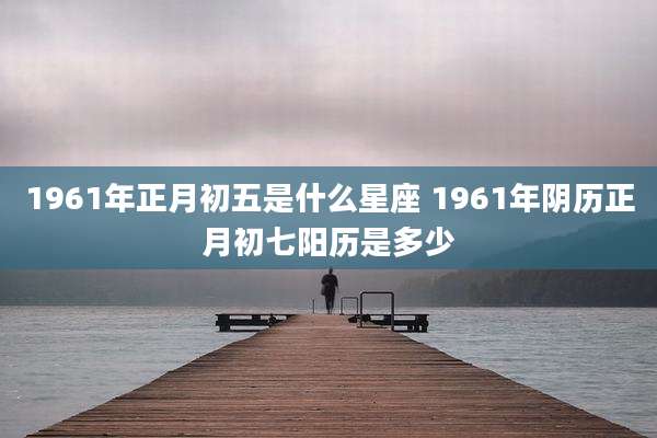 1961年正月初五是什么星座 1961年阴历正月初七阳历是多少