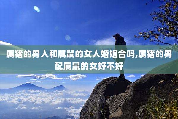 属猪的男人和属鼠的女人婚姻合吗,属猪的男配属鼠的女好不好
