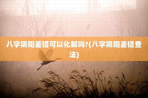 八字阴阳差错可以化解吗?(八字阴阳差错查法)