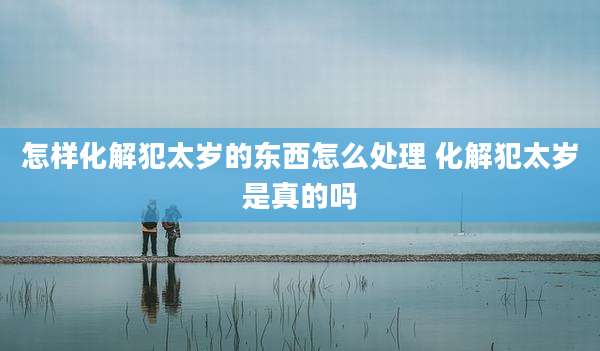 怎样化解犯太岁的东西怎么处理 化解犯太岁是真的吗